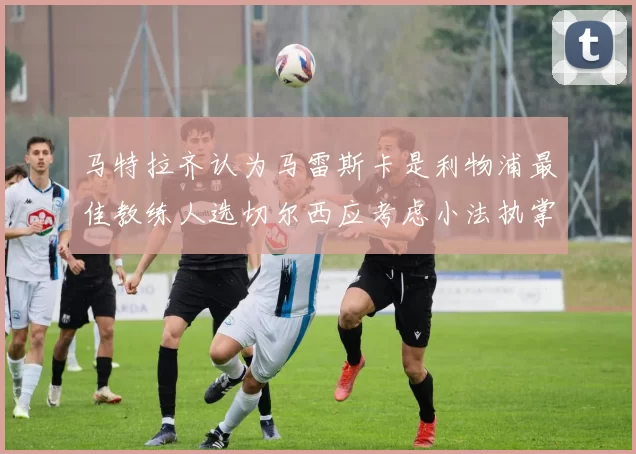 马特拉齐认为马雷斯卡是利物浦最佳教练人选切尔西应考虑小法执掌球队