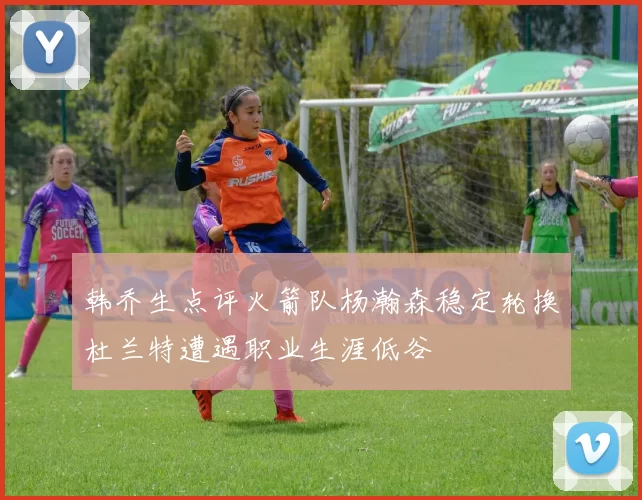 韩乔生点评火箭队杨瀚森稳定轮换杜兰特遭遇职业生涯低谷
