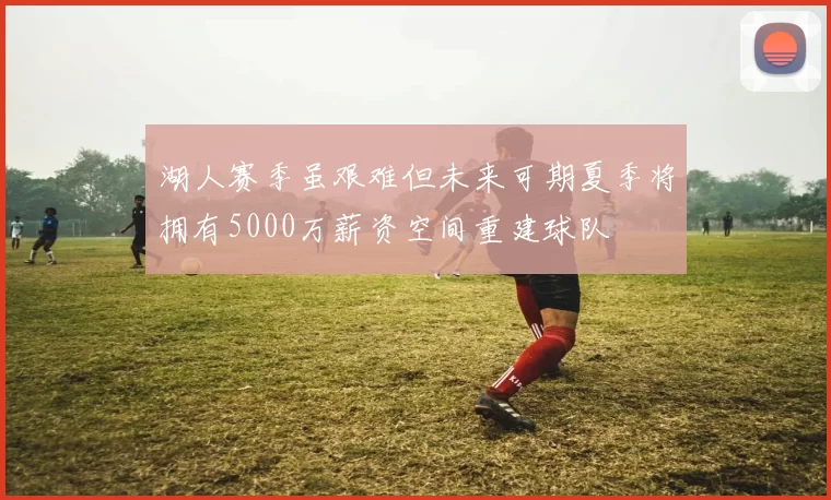湖人赛季虽艰难但未来可期夏季将拥有5000万薪资空间重建球队