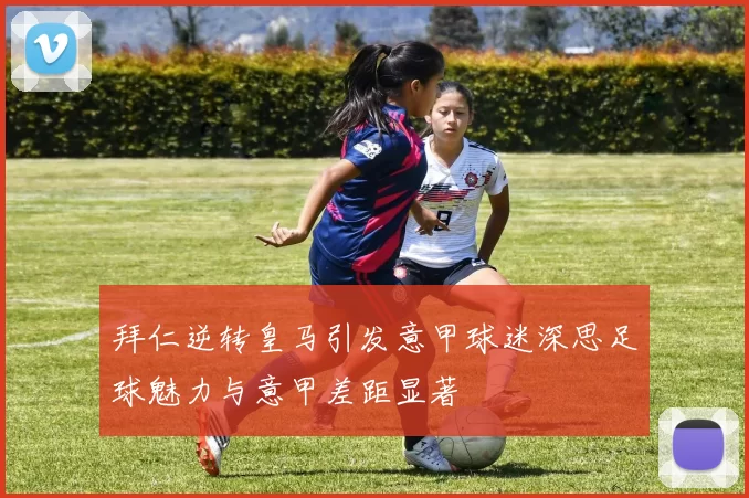 拜仁逆转皇马引发意甲球迷深思足球魅力与意甲差距显著