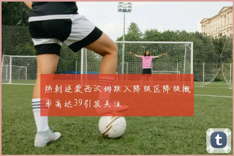 热刺逆袭西汉姆跌入降级区降级概率高达39引发关注