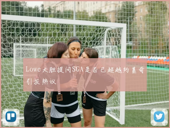 Lowe大胆提问SGA是否已超越约基奇引发热议