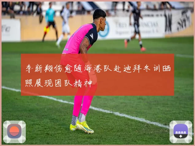李新翔伤愈随海港队赴迪拜冬训晒照展现团队精神