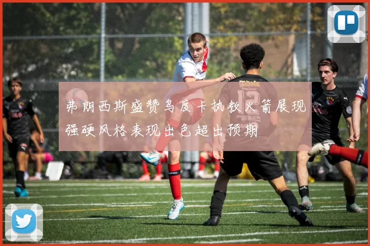 弗朗西斯盛赞乌度卡执教火箭展现强硬风格表现出色超出预期