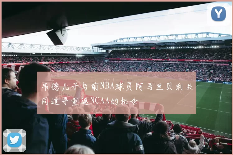 韦德儿子与前NBA球员阿马里贝利共同追寻重返NCAA的机会