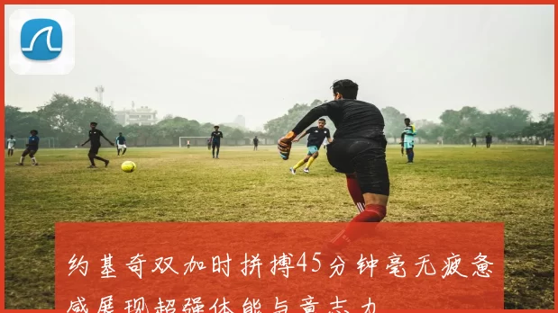 约基奇双加时拼搏45分钟毫无疲惫感展现超强体能与意志力